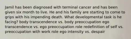 Jamil has been diagnosed with terminal cancer and has been given six month to live. He and his family are starting to come to grips with his impending death. What developmental task is he facing? body transcendence vs. body preoccupation ego transcendence vs. ego preoccupation role redefinition of self vs. preoccupation with work role ego intensity vs. despair