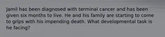 Jamil has been diagnosed with terminal cancer and has been given six months to live. He and his family are starting to come to grips with his impending death. What developmental task is he facing?