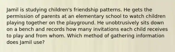 Jamil is studying children's friendship patterns. He gets the permission of parents at an elementary school to watch children playing together on the playground. He unobtrusively sits down on a bench and records how many invitations each child receives to play and from whom. Which method of gathering information does Jamil use?