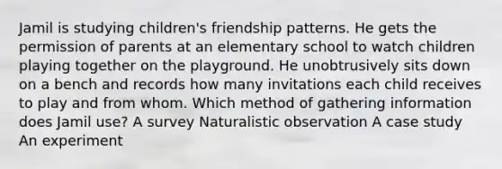 Jamil is studying children's friendship patterns. He gets the permission of parents at an elementary school to watch children playing together on the playground. He unobtrusively sits down on a bench and records how many invitations each child receives to play and from whom. Which method of gathering information does Jamil use? A survey Naturalistic observation A case study An experiment