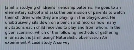 Jamil is studying children's friendship patterns. He goes to an elementary school and asks the permission of parents to watch their children while they are playing in the playground. He unobtrusively sits down on a bench and records how many invitations each child receives to play and from whom. In the given scenario, which of the following methods of gathering information is Jamil using? Naturalistic observation An experiment A case study A survey