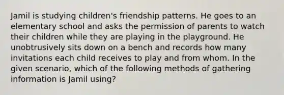 Jamil is studying children's friendship patterns. He goes to an elementary school and asks the permission of parents to watch their children while they are playing in the playground. He unobtrusively sits down on a bench and records how many invitations each child receives to play and from whom. In the given scenario, which of the following methods of gathering information is Jamil using?