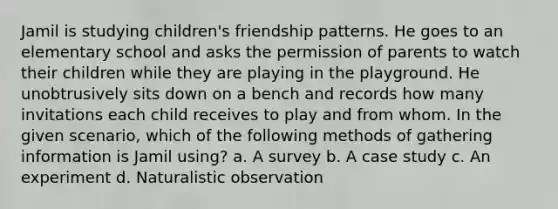 Jamil is studying children's friendship patterns. He goes to an elementary school and asks the permission of parents to watch their children while they are playing in the playground. He unobtrusively sits down on a bench and records how many invitations each child receives to play and from whom. In the given scenario, which of the following methods of gathering information is Jamil using? a. A survey b. A case study c. An experiment d. Naturalistic observation