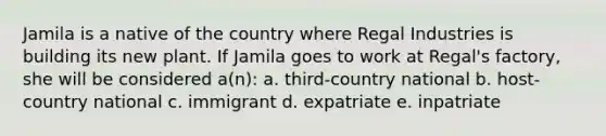 Jamila is a native of the country where Regal Industries is building its new plant. If Jamila goes to work at Regal's factory, she will be considered a(n): a. third-country national b. host-country national c. immigrant d. expatriate e. inpatriate