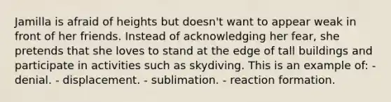 Jamilla is afraid of heights but doesn't want to appear weak in front of her friends. Instead of acknowledging her fear, she pretends that she loves to stand at the edge of tall buildings and participate in activities such as skydiving. This is an example of: - denial. - displacement. - sublimation. - reaction formation.