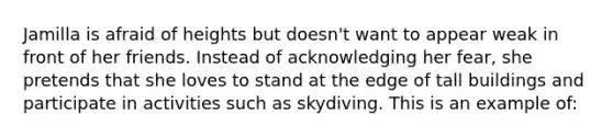 Jamilla is afraid of heights but doesn't want to appear weak in front of her friends. Instead of acknowledging her fear, she pretends that she loves to stand at the edge of tall buildings and participate in activities such as skydiving. This is an example of: