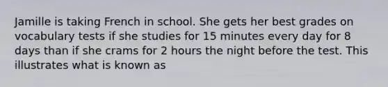 Jamille is taking French in school. She gets her best grades on vocabulary tests if she studies for 15 minutes every day for 8 days than if she crams for 2 hours the night before the test. This illustrates what is known as