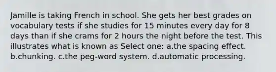 Jamille is taking French in school. She gets her best grades on vocabulary tests if she studies for 15 minutes every day for 8 days than if she crams for 2 hours the night before the test. This illustrates what is known as Select one: a.the spacing effect. b.chunking. c.the peg-word system. d.automatic processing.