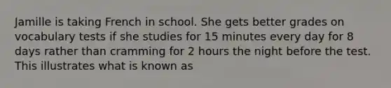 Jamille is taking French in school. She gets better grades on vocabulary tests if she studies for 15 minutes every day for 8 days rather than cramming for 2 hours the night before the test. This illustrates what is known as