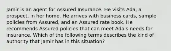 Jamir is an agent for Assured Insurance. He visits Ada, a prospect, in her home. He arrives with business cards, sample policies from Assured, and an Assured rate book. He recommends Assured policies that can meet Ada's needs for insurance. Which of the following terms describes the kind of authority that Jamir has in this situation?