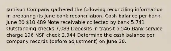 Jamison Company gathered the following reconciling information in preparing its June bank reconciliation. Cash balance per bank, June 30 10,489 Note receivable collected by bank 5,741 Outstanding checks 7,088 Deposits in transit 5,546 Bank service charge 196 NSF check 2,944 Determine the cash balance per company records (before adjustment) on June 30.