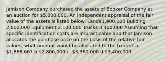 Jamison Company purchased the assets of Booker Company at an auction for 5,600,000. An independent appraisal of the fair value of the assets is listed below: Land1,900,000 Building 2,800,000 Equipment 2,100,000 Trucks 3,400,000 Assuming that specific identification costs are impracticable and that Jamison allocates the purchase price on the basis of the relative fair values, what amount would be allocated to the trucks? a. 1,866,667 b.2,800,000 c. 3,360,000 d.3,400,000