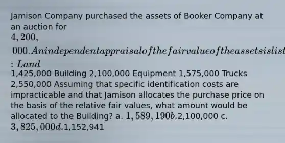 Jamison Company purchased the assets of Booker Company at an auction for 4,200,000. An independent appraisal of the fair value of the assets is listed below: Land1,425,000 Building 2,100,000 Equipment 1,575,000 Trucks 2,550,000 Assuming that specific identification costs are impracticable and that Jamison allocates the purchase price on the basis of the relative fair values, what amount would be allocated to the Building? a. 1,589,190 b.2,100,000 c. 3,825,000 d.1,152,941