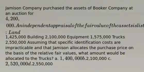 Jamison Company purchased the assets of Booker Company at an auction for 4,200,000. An independent appraisal of the fair value of the assets is listed below: Land1,425,000 Building 2,100,000 Equipment 1,575,000 Trucks 2,550,000 Assuming that specific identification costs are impracticable and that Jamison allocates the purchase price on the basis of the relative fair values, what amount would be allocated to the Trucks? a. 1,400,000 b.2,100,000 c. 2,520,000 d.2,550,000