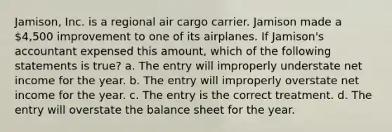 Jamison, Inc. is a regional air cargo carrier. Jamison made a 4,500 improvement to one of its airplanes. If Jamison's accountant expensed this amount, which of the following statements is true? a. The entry will improperly understate net income for the year. b. The entry will improperly overstate net income for the year. c. The entry is the correct treatment. d. The entry will overstate the balance sheet for the year.