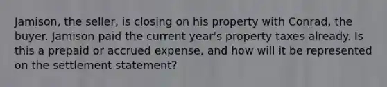 Jamison, the seller, is closing on his property with Conrad, the buyer. Jamison paid the current year's property taxes already. Is this a prepaid or accrued expense, and how will it be represented on the settlement statement?