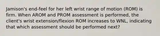 Jamison's end-feel for her left wrist range of motion (ROM) is firm. When AROM and PROM assessment is performed, the client's wrist extension/flexion ROM increases to WNL, indicating that which assessment should be performed next?