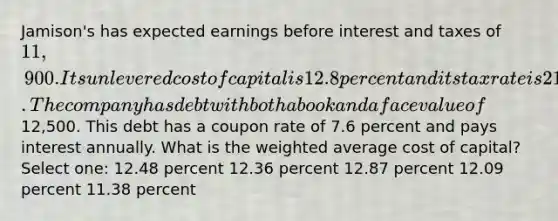 Jamison's has expected earnings before interest and taxes of 11,900. Its unlevered cost of capital is 12.8 percent and its tax rate is 21 percent. The company has debt with both a book and a face value of12,500. This debt has a coupon rate of 7.6 percent and pays interest annually. What is the weighted average cost of capital? Select one: 12.48 percent 12.36 percent 12.87 percent 12.09 percent 11.38 percent