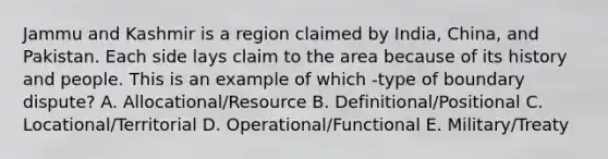 Jammu and Kashmir is a region claimed by India, China, and Pakistan. Each side lays claim to the area because of its history and people. This is an example of which -type of boundary dispute? A. Allocational/Resource B. Definitional/Positional C. Locational/Territorial D. Operational/Functional E. Military/Treaty