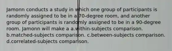 Jamonn conducts a study in which one group of participants is randomly assigned to be in a 70-degree room, and another group of participants is randomly assigned to be in a 90-degree room. Jamonn will make a a.within-subjects comparison. b.matched-subjects comparison. c.between-subjects comparison. d.correlated-subjects comparison.