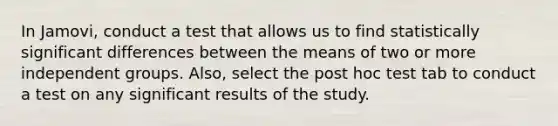 In Jamovi, conduct a test that allows us to find statistically significant differences between the means of two or more independent groups. Also, select the post hoc test tab to conduct a test on any significant results of the study.