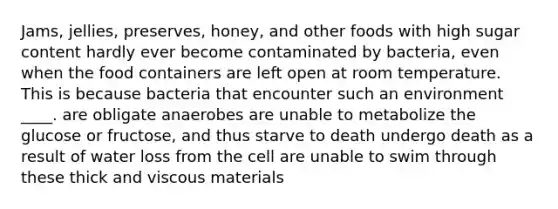 Jams, jellies, preserves, honey, and other foods with high sugar content hardly ever become contaminated by bacteria, even when the food containers are left open at room temperature. This is because bacteria that encounter such an environment ____. are obligate anaerobes are unable to metabolize the glucose or fructose, and thus starve to death undergo death as a result of water loss from the cell are unable to swim through these thick and viscous materials