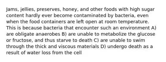 Jams, jellies, preserves, honey, and other foods with high sugar content hardly ever become contaminated by bacteria, even when the food containers are left open at room temperature. This is because bacteria that encounter such an environment A) are obligate anaerobes B) are unable to metabolize the glucose or fructose, and thus starve to death C) are unable to swim through the thick and viscous materials D) undergo death as a result of water loss from the cell