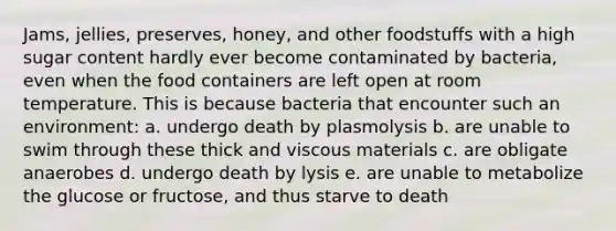 Jams, jellies, preserves, honey, and other foodstuffs with a high sugar content hardly ever become contaminated by bacteria, even when the food containers are left open at room temperature. This is because bacteria that encounter such an environment: a. undergo death by plasmolysis b. are unable to swim through these thick and viscous materials c. are obligate anaerobes d. undergo death by lysis e. are unable to metabolize the glucose or fructose, and thus starve to death