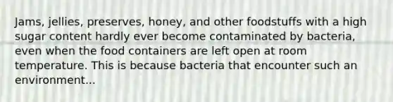 Jams, jellies, preserves, honey, and other foodstuffs with a high sugar content hardly ever become contaminated by bacteria, even when the food containers are left open at room temperature. This is because bacteria that encounter such an environment...