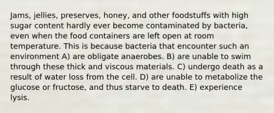 Jams, jellies, preserves, honey, and other foodstuffs with high sugar content hardly ever become contaminated by bacteria, even when the food containers are left open at room temperature. This is because bacteria that encounter such an environment A) are obligate anaerobes. B) are unable to swim through these thick and viscous materials. C) undergo death as a result of water loss from the cell. D) are unable to metabolize the glucose or fructose, and thus starve to death. E) experience lysis.