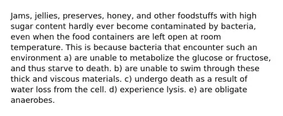 Jams, jellies, preserves, honey, and other foodstuffs with high sugar content hardly ever become contaminated by bacteria, even when the food containers are left open at room temperature. This is because bacteria that encounter such an environment a) are unable to metabolize the glucose or fructose, and thus starve to death. b) are unable to swim through these thick and viscous materials. c) undergo death as a result of water loss from the cell. d) experience lysis. e) are obligate anaerobes.