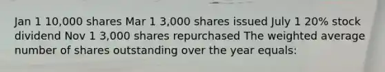 Jan 1 10,000 shares Mar 1 3,000 shares issued July 1 20% stock dividend Nov 1 3,000 shares repurchased The weighted average number of shares outstanding over the year equals: