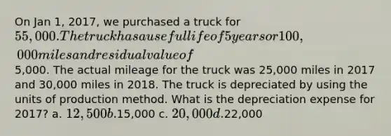 On Jan 1, 2017, we purchased a truck for 55,000. The truck has a useful life of 5 years or 100,000 miles and residual value of5,000. The actual mileage for the truck was 25,000 miles in 2017 and 30,000 miles in 2018. The truck is depreciated by using the units of production method. What is the depreciation expense for 2017? a. 12,500 b.15,000 c. 20,000 d.22,000