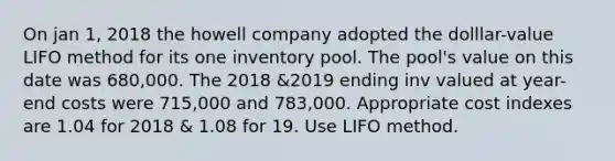 On jan 1, 2018 the howell company adopted the dolllar-value LIFO method for its one inventory pool. The pool's value on this date was 680,000. The 2018 &2019 ending inv valued at year-end costs were 715,000 and 783,000. Appropriate cost indexes are 1.04 for 2018 & 1.08 for 19. Use LIFO method.