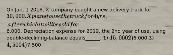 On Jan. 1 2018, X company bought a new delivery truck for 30,000. X plans to use the truck for 4 yrs, after which it will be sold for6,000. Depreciation expense for 2019, the 2nd year of use, using double-declining-balance equals______. 1) 15,000 2)6,000 3) 4,500 4)7,500