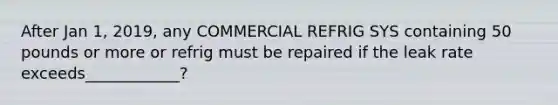 After Jan 1, 2019, any COMMERCIAL REFRIG SYS containing 50 pounds or more or refrig must be repaired if the leak rate exceeds____________?