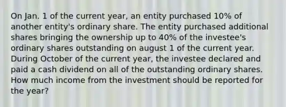 On Jan. 1 of the current year, an entity purchased 10% of another entity's ordinary share. The entity purchased additional shares bringing the ownership up to 40% of the investee's ordinary shares outstanding on august 1 of the current year. During October of the current year, the investee declared and paid a cash dividend on all of the outstanding ordinary shares. How much income from the investment should be reported for the year?