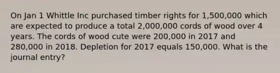 On Jan 1 Whittle Inc purchased timber rights for 1,500,000 which are expected to produce a total 2,000,000 cords of wood over 4 years. The cords of wood cute were 200,000 in 2017 and 280,000 in 2018. Depletion for 2017 equals 150,000. What is the journal entry?