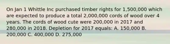 On Jan 1 Whittle Inc purchased timber rights for 1,500,000 which are expected to produce a total 2,000,000 cords of wood over 4 years. The cords of wood cute were 200,000 in 2017 and 280,000 in 2018. Depletion for 2017 equals: A. 150,000 B. 200,000 C. 400,000 D. 275,000