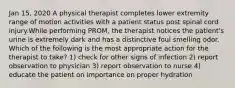 Jan 15, 2020 A physical therapist completes lower extremity range of motion activities with a patient status post spinal cord injury.While performing PROM, the therapist notices the patient's urine is extremely dark and has a distinctive foul smelling odor. Which of the following is the most appropriate action for the therapist to take? 1) check for other signs of infection 2) report observation to physician 3) report observation to nurse 4) educate the patient on importance on proper hydration