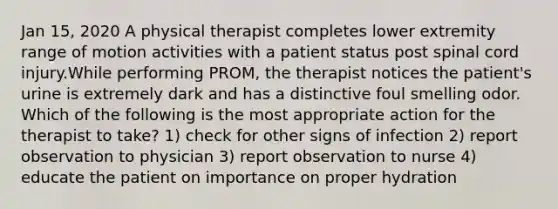 Jan 15, 2020 A physical therapist completes lower extremity range of motion activities with a patient status post spinal cord injury.While performing PROM, the therapist notices the patient's urine is extremely dark and has a distinctive foul smelling odor. Which of the following is the most appropriate action for the therapist to take? 1) check for other signs of infection 2) report observation to physician 3) report observation to nurse 4) educate the patient on importance on proper hydration