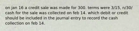 on jan 16 a credit sale was made for 300. terms were 3/15, n/30/ cash for the sale was collected on feb 14. which debit or credit should be included in the journal entry to record the cash collection on feb 14.