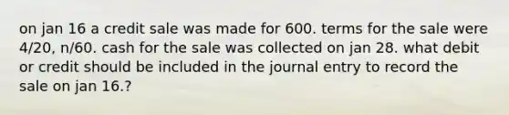 on jan 16 a credit sale was made for 600. terms for the sale were 4/20, n/60. cash for the sale was collected on jan 28. what debit or credit should be included in the journal entry to record the sale on jan 16.?