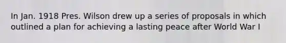 In Jan. 1918 Pres. Wilson drew up a series of proposals in which outlined a plan for achieving a lasting peace after World War I