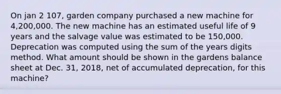 On jan 2 107, garden company purchased a new machine for 4,200,000. The new machine has an estimated useful life of 9 years and the salvage value was estimated to be 150,000. Deprecation was computed using the sum of the years digits method. What amount should be shown in the gardens balance sheet at Dec. 31, 2018, net of accumulated deprecation, for this machine?