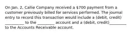 On Jan. 2, Callie Company received a 700 payment from a customer previously billed for services performed. The journal entry to record this transaction would include a (debit, credit) __________ to the _________ account and a (debit, credit)_________ to the Accounts Receivable account.