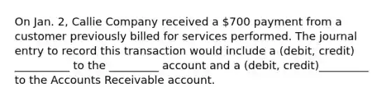 On Jan. 2, Callie Company received a 700 payment from a customer previously billed for services performed. The journal entry to record this transaction would include a (debit, credit) __________ to the _________ account and a (debit, credit)_________ to the Accounts Receivable account.