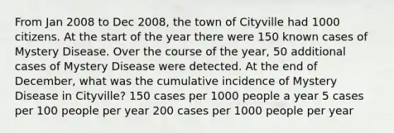 From Jan 2008 to Dec 2008, the town of Cityville had 1000 citizens. At the start of the year there were 150 known cases of Mystery Disease. Over the course of the year, 50 additional cases of Mystery Disease were detected. At the end of December, what was the cumulative incidence of Mystery Disease in Cityville? 150 cases per 1000 people a year 5 cases per 100 people per year 200 cases per 1000 people per year