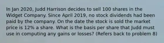 In Jan 2020, Judd Harrison decides to sell 100 shares in the Widget Company. Since April 2019, no stock dividends had been paid by the company. On the date the stock is sold the market price is 12% a share. What is the basis per share that Judd must use in computing any gains or losses? (Refers back to problem 8)