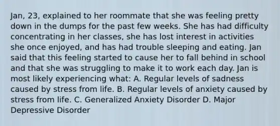 Jan, 23, explained to her roommate that she was feeling pretty down in the dumps for the past few weeks. She has had difficulty concentrating in her classes, she has lost interest in activities she once enjoyed, and has had trouble sleeping and eating. Jan said that this feeling started to cause her to fall behind in school and that she was struggling to make it to work each day. Jan is most likely experiencing what: A. Regular levels of sadness caused by stress from life. B. Regular levels of anxiety caused by stress from life. C. Generalized Anxiety Disorder D. Major Depressive Disorder